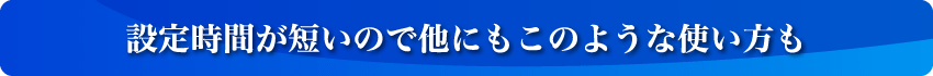 設定時間が短いので他にもこのような使い方も
