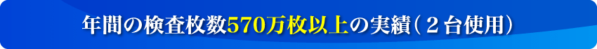 年間の検査枚数570万枚以上の実績（2台使用）